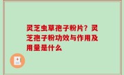 灵芝虫草孢子粉片？灵芝孢子粉功效与作用及用量是什么