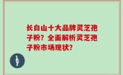 长白山十大品牌灵芝孢子粉？全面解析灵芝孢子粉市场现状？