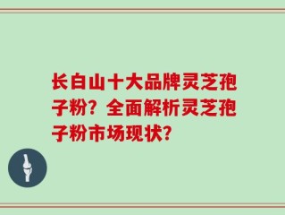 长白山十大品牌灵芝孢子粉？全面解析灵芝孢子粉市场现状？