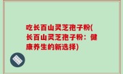 吃长百山灵芝孢子粉(长百山灵芝孢子粉：健康养生的新选择)