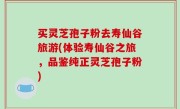 买灵芝孢子粉去寿仙谷旅游(体验寿仙谷之旅，品鉴纯正灵芝孢子粉)
