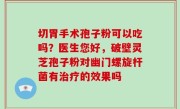 切胃手术孢子粉可以吃吗？医生您好，破壁灵芝孢子粉对幽门螺旋杆菌有治疗的效果吗