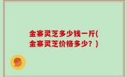 金寨灵芝多少钱一斤(金寨灵芝价格多少？)
