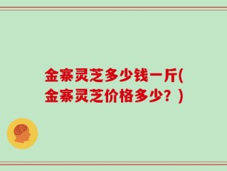 金寨灵芝多少钱一斤(金寨灵芝价格多少？)