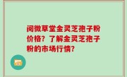 阅微草堂金灵芝孢子粉价格？了解金灵芝孢子粉的市场行情？