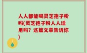 人人都能喝灵芝孢子粉吗(灵芝孢子粉人人适用吗？这篇文章告诉你)