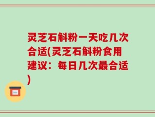 灵芝石斛粉一天吃几次合适(灵芝石斛粉食用建议：每日几次最合适)