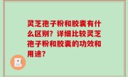 灵芝孢子粉和胶囊有什么区别？详细比较灵芝孢子粉和胶囊的功效和用途？