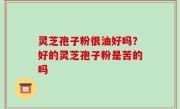 灵芝孢子粉很油好吗？好的灵芝孢子粉是苦的吗