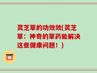 灵芝草的功效效(灵芝草：神奇的草药能解决这些健康问题！)