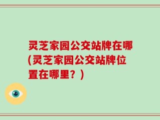 灵芝家园公交站牌在哪(灵芝家园公交站牌位置在哪里？)