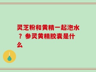 灵芝粉和黄精一起泡水 ？参灵黄精胶囊是什么