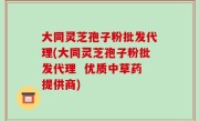 大同灵芝孢子粉批发代理(大同灵芝孢子粉批发代理  优质中草药提供商)