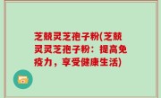 芝兢灵芝孢子粉(芝兢灵灵芝孢子粉：提高免疫力，享受健康生活)