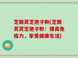 芝兢灵芝孢子粉(芝兢灵灵芝孢子粉：提高免疫力，享受健康生活)