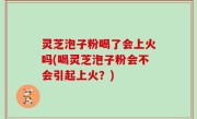 灵芝泡子粉喝了会上火吗(喝灵芝泡子粉会不会引起上火？)