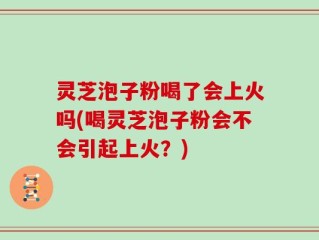 灵芝泡子粉喝了会上火吗(喝灵芝泡子粉会不会引起上火？)