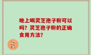 晚上喝灵芝孢子粉可以吗？灵芝孢子粉的正确食用方法？