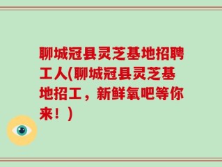 聊城冠县灵芝基地招聘工人(聊城冠县灵芝基地招工，新鲜氧吧等你来！)