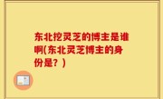 东北挖灵芝的博主是谁啊(东北灵芝博主的身份是？)