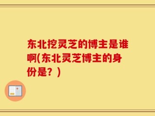 东北挖灵芝的博主是谁啊(东北灵芝博主的身份是？)