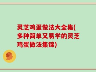 灵芝鸡蛋做法大全集(多种简单又易学的灵芝鸡蛋做法集锦)