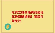 吃灵芝孢子油真的能让你告别斑点吗？背后引发关注