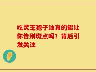 吃灵芝孢子油真的能让你告别斑点吗？背后引发关注