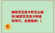 破壁灵芝孢子粉怎么储存(破壁灵芝孢子粉储存技巧，全面指南！)