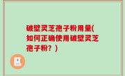 破壁灵芝孢子粉用量(如何正确使用破壁灵芝孢子粉？)