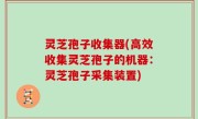 灵芝孢子收集器(高效收集灵芝孢子的机器：灵芝孢子采集装置)