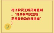 孢子粉灵芝粉药用差别_“孢子粉与灵芝粉：药用差异及应用指南”)