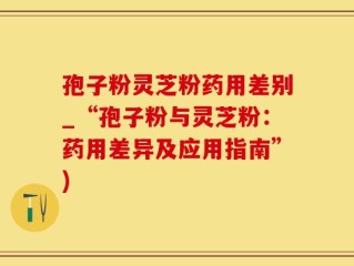 孢子粉灵芝粉药用差别_“孢子粉与灵芝粉：药用差异及应用指南”)
