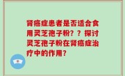 肾癌症患者是否适合食用灵芝孢子粉？？探讨灵芝孢子粉在肾癌症治疗中的作用？