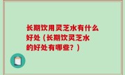 长期饮用灵芝水有什么好处 (长期饮灵芝水的好处有哪些？)