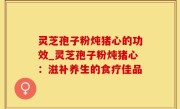 灵芝孢子粉炖猪心的功效_灵芝孢子粉炖猪心：滋补养生的食疗佳品