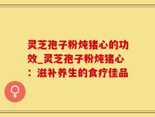 灵芝孢子粉炖猪心的功效_灵芝孢子粉炖猪心：滋补养生的食疗佳品
