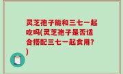 灵芝孢子能和三七一起吃吗(灵芝孢子是否适合搭配三七一起食用？)
