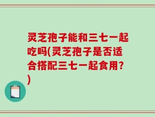 灵芝孢子能和三七一起吃吗(灵芝孢子是否适合搭配三七一起食用？)