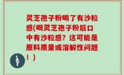灵芝孢子粉喝了有沙粒感(喝灵芝孢子粉后口中有沙粒感？这可能是原料质量或溶解性问题！)