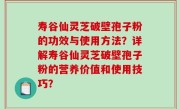 寿谷仙灵芝破壁孢子粉的功效与使用方法？详解寿谷仙灵芝破壁孢子粉的营养价值和使用技巧？