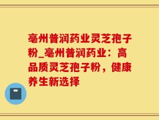 亳州普润药业灵芝孢子粉_亳州普润药业：高品质灵芝孢子粉，健康养生新选择
