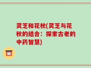 灵芝和花秋(灵芝与花秋的结合：探索古老的中药智慧)