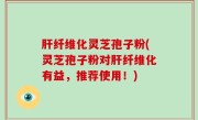 肝纤维化灵芝孢子粉(灵芝孢子粉对肝纤维化有益，推荐使用！)