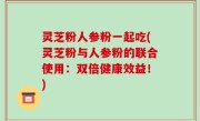 灵芝粉人参粉一起吃(灵芝粉与人参粉的联合使用：双倍健康效益！)