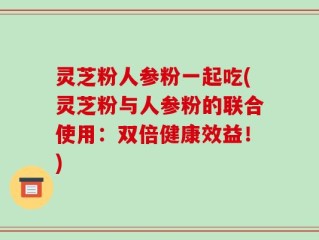 灵芝粉人参粉一起吃(灵芝粉与人参粉的联合使用：双倍健康效益！)