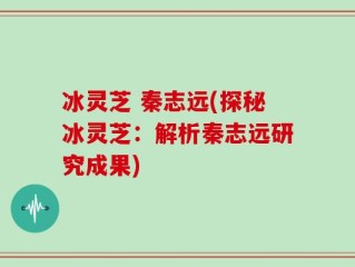 冰灵芝 秦志远(探秘冰灵芝：解析秦志远研究成果)