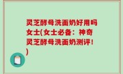 灵芝酵母洗面奶好用吗女士(女士必备：神奇灵芝酵母洗面奶测评！)