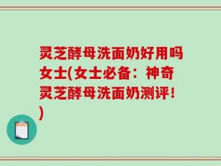 灵芝酵母洗面奶好用吗女士(女士必备：神奇灵芝酵母洗面奶测评！)