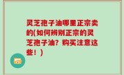 灵芝孢子油哪里正宗卖的(如何辨别正宗的灵芝孢子油？购买注意这些！)